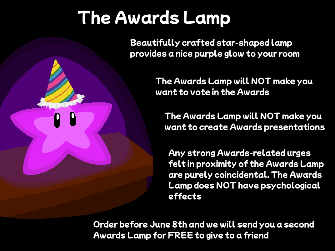 The Awards Lamp - Beautifully crafted star-shaped lamp provides a nice purple glow to your room - The Awards Lamp will NOT make you want to vote in the Awards - The Awards Lamp will NOT make you want to create Awards presentations - Any strong Awards-related urges felt in proximity of the Awards Lamp are purely coincidental. The Awards Lamp does NOT have psychological effects - Order before June 8th and we will send you a second Awards Lamp for FREE to give to a friend