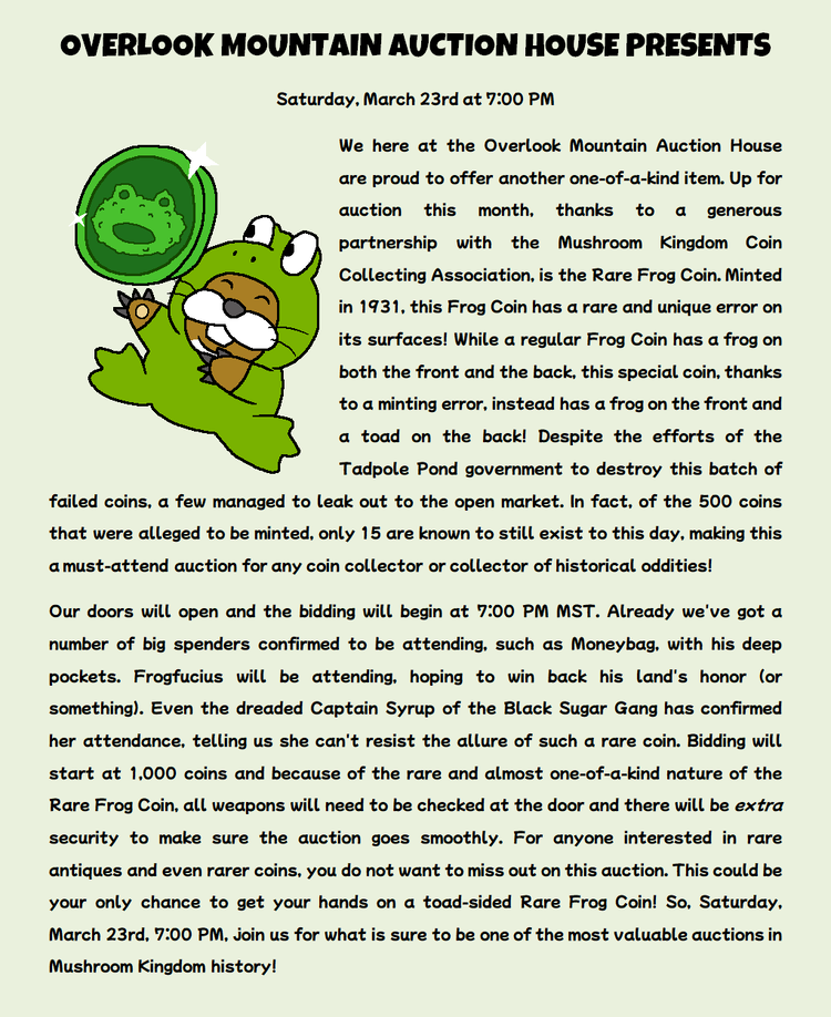 We here at the Overlook Mountain Auction House are proud to offer another one-of-a-kind item. Up for auction this month, thanks to a generous partnership with the Mushroom Kingdom Coin Collecting Association, is the Rare Frog Coin. Minted in 1931, this Frog Coin has a rare and unique error on its surfaces! While a regular Frog Coin has a frog on both the front and the back, this special coin, thanks to a minting error, instead has a frog on the front and a toad on the back! Despite the efforts of the Tadpole Pond government to destroy this batch of failed coins, a few managed to leak out to the open market. In fact, of the 500 coins that were alleged to be minted, only 15 are known to still exist to this day, making this a must-attend auction for any coin collector or collector of historical oddities! Our doors will open and the bidding will begin at 7:00 PM MST. Already we've got a number of big spenders confirmed to be attending, such as Moneybag, with his deep pockets. Frogfucius will be attending, hoping to win back his land's honor (or something). Even the dreaded Captain Syrup of the Black Sugar Gang has confirmed her attendance, telling us she can't resist the allure of such a rare coin. Bidding will start at 1,000 coins and because of the rare and almost one-of-a-kind nature of the Rare Frog Coin, all weapons will need to be checked at the door and there will be extra security to make sure the auction goes smoothly. For anyone interested in rare antiques and even rarer coins, you do not want to miss out on this auction. This could be your only chance to get your hands on a toad-sided Rare Frog Coin! So, Saturday, March 23rd, 7:00 PM, join us for what is sure to be one of the most valuable auctions in Mushroom Kingdom history!