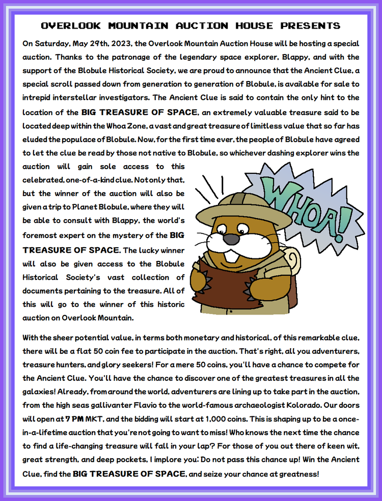 On Saturday, May 29th, 2023, the Overlook Mountain Auction House will be hosting a special auction. Thanks to the patronage of the legendary space explorer, Blappy, and with the support of the Blobule Historical Society, we are proud to announce that the Ancient Clue, a special scroll passed down from generation to generation of Blobule, is available for sale to intrepid interstellar investigators. The Ancient Clue is said to contain the only hint to the location of the BIG TREASURE OF SPACE, an extremely valuable treasure said to be located deep within the Whoa Zone, a vast and great treasure of limitless value that so far has eluded the populace of Blobule. Now, for the first time ever, the people of Blobule have agreed to let the clue be read by those not native to Blobule, so whichever dashing explorer wins the auction will gain sole access to this celebrated, one-of-a-kind clue. Not only that, but the winner of the auction will also be given a trip to Planet Blobule, where they will be able to consult with Blappy, the world's foremost expert on the mystery of the BIG TREASURE OF SPACE. The lucky winner will also be given access to the Blobule Historical Society's vast collection of documents pertaining to the treasure. All of this will go to the winner of this historic auction on Overlook Mountain. With the sheer potential value, in terms both monetary and historical, of this remarkable clue, there will be a flat 50 coin fee to participate in the auction. That's right, all you adventurers, treasure hunters, and glory seekers! For a mere 50 coins, you'll have a chance to compete for the Ancient Clue. You'll have the chance to discover one of the greatest treasures in all the galaxies! Already, from around the world, adventurers are lining up to take part in the auction, from the high seas gallivanter Flavio to the world-famous archaeologist Kolorado. Our doors will open at 7 PM MKT, and the bidding will start at 1,000 coins. This is shaping up to be a once-in-a-lifetime auction that you're not going to want to miss! Who knows the next time the chance to find a life-changing treasure will fall in your lap? For those of you out there of keen wit, great strength, and deep pockets, I implore you: Do not pass this chance up! Win the Ancient Clue, find the BIG TREASURE OF SPACE, and seize your chance at greatness!