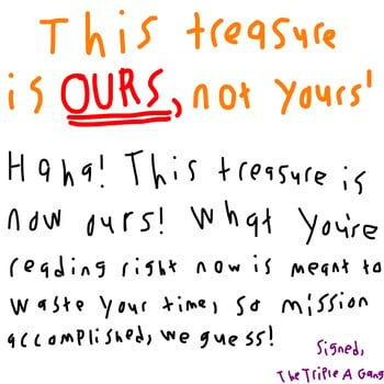 This treasure is OURS, not yours! Haha! This treasure is now ours! What you're reading right now is meant to waste your time, so mission accomplished, we guess! Signed, The Triple A Gang