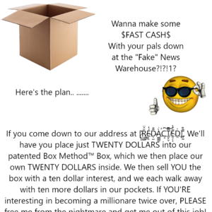 [image of a box] - Wanna make some $FAST CASH$ With your pals down at the "Fake" News Warehouse?!?!1? - Here's the plan.. ....... - [image of a smiley with sunglasses] - If you come down to our address at [̦̣̫͓̭̬̦̰̝ͤ̀̊̆͋̍͑̆͟͡R̨̛͍ͨ̍ͬ̽̐̚Ę̞̼͖̬̄͐ͣͯ̊̂͒͛D̔̌͐ͦ҉̶͙̺̜̪̜̱̫͜A̡͓̫͕͖ͦ̿̆̔ͦ́C̵̪̣̝̺͚͓͎̓̓ͧ́͒T̻͙̫̈́ͤ̇͐ͭ̕͡Ê̹̞̪̜̽ͭ͝Ḑ͇͓̜̗̂ͧ̒̊ͥ̅ͣ̆]ͧ̾҉͇̠̼̙̘̜̘̰͚ We'll have you place just TWENTY DOLLARS into our patented Box Method™ Box, which we then place our own TWENTY DOLLARS inside. We then sell YOU the box with a ten dollar interest, and we each walk away with ten more dollars in our pockets. If YOU'RE interested in becoming a millionaire twice over, PLEASE [text starts cutting off] free me from the nightmare and get me out of this [text cuts off]