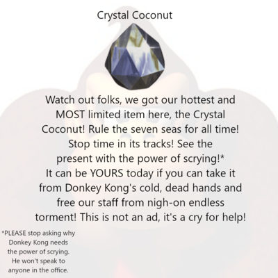 Crystal Coconut [image of a Crystal Coconut] Watch out folks, we got our hottest and MOST limited item here, the Crystal Coconut! Rule the seven seas for all time! Stop time in its tracks! See the present with the power of scrying!* It can be YOURS today if you can take it from Donkey Kong's cold, dead hands and free our staff from nigh-on endless torment! This is not an ad, it's a cry for help! *PLEASE don't ask anyone why Donkey Kong needs the power of scrying. He won't speak to anyone in the office.