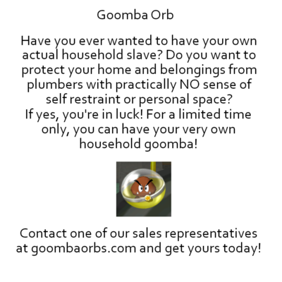 Goomba Orb - Have you ever wanted to have your own actual household slave? Do you want to protect your home and belongings from plumbers with practically NO sense of self restraint or personal space? If yes, you're in luck! For a limited time only, you can have your very own household goomba! [Image of a Goomba Orb.] Contact one of our sales representatives at goombaorbs.com and get yours today!]