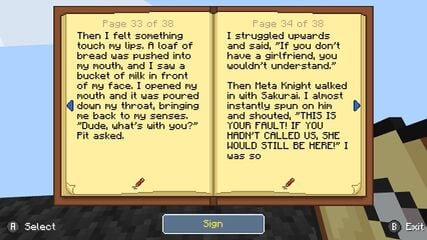 A screenshot of a book in the game Minecraft is displayed. The page shown contains the text: "Then I felt something touch my lips. A loaf of bread was pushed into my mouth and I saw a bucket of milk in front of my face. I opened my mouth and it was poured down my throat, bringing me back to my senses. “Dude, what’s with you?” Pit asked. I struggled upwards and said, “If you don’t have a girlfriend, you wouldn’t understand.” Then Meta Knight walked in with Sakurai. I almost instantly spun on Meta Knight and shouted, “THIS IS ALL YOUR FAULT! IF YOU HADN’T CALLED US, SHE WOULD STILL BE HERE!” I was so".