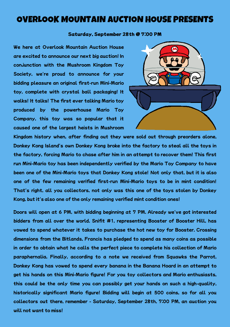 We here at Overlook Mountain Auction House are excited to announce our next big auction! In conjunction with the Mushroom Kingdom Toy Society, we're proud to announce for your bidding pleasure an original first-run Mini-Mario toy, complete with crystal ball packaging! It walks! It talks! The first ever talking Mario toy produced by the powerhouse Mario Toy Company, this toy was so popular that it caused one of the largest heists in Mushroom Kingdom history when, after finding out they were sold out through preorders alone, Donkey Kong Island's own Donkey Kong broke into the factory to steal all the toys in the factory, forcing Mario to chase after him in an attempt to recover them! This first run Mini-Mario toy has been independently verified by the Mario Toy Company to have been one of the Mini-Mario toys that Donkey Kong stole! Not only that, but it is also one of the few remaining verified first-run Mini-Mario toys to be in mint condition! That's right, all you collectors, not only was this one of the toys stolen by Donkey Kong, but it's also one of the only remaining verified mint condition ones! Doors will open at 6 PM, with bidding beginning at 7 PM. Already we've got interested bidders from all over the world. Snifit #1, representing Booster of Booster Hill, has vowed to spend whatever it takes to purchase the hot new toy for Booster. Crossing dimensions from the Bitlands, Francis has pledged to spend as many coins as possible in order to obtain what he calls the perfect piece to complete his collection of Mario paraphernalia. Finally, according to a note we received from Squawks the Parrot, Donkey Kong has vowed to spend every banana in the Banana Hoard in an attempt to get his hands on this Mini-Mario figure! For you toy collectors and Mario enthusiasts, this could be the only time you can possibly get your hands on such a high-quality, historically significant Mario figure! Bidding will begin at 500 coins, so for all you collectors out there, remember - Saturday, September 28th 7:00 PM, an auction you will not want to miss!