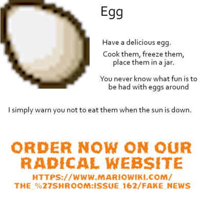 Egg - [Image of an egg from Minecraft] Have a delicious egg. Cook them, freeze them, place them an a jar. You never know what fun is to be had with eggs around I simply warn you not to eat them when the sun is down. ORDER NOW ON OUR RADICAL WEBSITE HTTPS://WWW.MARIOWIKI.COM/THE_%27SHROOM:ISSUE_162/FAKE_NEWS