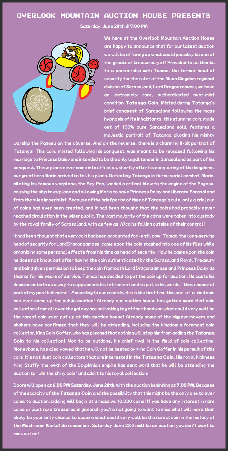 We here at the Overlook Mountain Auction House are happy to announce that for our latest auction we will be offering up what could possibly be one of the greatest treasures yet! Provided to us thanks to a partnership with Tamao, the former head of security for the ruler of the Muda Kingdom regional division of Sarasaland, Lord Dragonzamasu, we have an extremely rare, authenticated near-mint condition Tatanga Coin. Minted during Tatanga's brief conquest of Sarasaland following the mass hypnosis of its inhabitants, this stunning coin, made out of 100% pure Sarasaland gold, features a majestic portrait of Tatanga piloting his mighty warship the Pagosu on the obverse. And on the reverse, there is a charming 8-bit portrait of Tatanga! This coin, minted following his conquest, was meant to be released following his marriage to Princess Daisy and intended to be the only legal tender in Sarasaland as part of his conquest. These plans never came into effect as, shortly after his conquering of the kingdoms, our great hero Mario arrived to foil his plans. Defeating Tatanga in fierce aerial combat, Mario, piloting his famous warplane, the Sky Pop, landed a critical blow to the engine of the Pagosu, causing the ship to explode and allowing Mario to save Princess Daisy and liberate Sarasaland from the alien imperialist. Because of the brief period of time of Tatanga's rule, only a trial run of coins had ever been created, and it had been thought that the coins had probably never reached circulation in the wider public. The vast majority of the coins were taken into custody by the royal family of Sarasaland, with as few as 10 coins falling outside of their control! It had been thought that every coin had been accounted for - until now! Tamao, the long-serving head of security for Lord Dragonzamasu, came upon the coin stashed into one of his files while organizing some personal effects from his time as head of security. How he came upon the coin he does not know, but after having the coin authenticated by the Sarasaland Royal Treasury and being given permission to keep the coin from both Lord Dragonzamasu and Princess Daisy as thanks for his years of service, Tamao has decided to put the coin up for auction. He casts his decision as both as a way to supplement his retirement and to put, in his words, "that shameful part of my past behind me". According to our records, this is the first time this one-of-a-kind coin has ever come up for public auction! Already our auction house has gotten word that coin collectors from all over the galaxy are salivating to get their hands on what could very well be the rarest coin ever put up at this auction house! Already some of the biggest movers and shakers have confirmed that they will be attending, including the kingdom's foremost coin collector, King Coin Coffer, who has pledged that nothing will stop him from adding the Tatanga Coin to his collection! Not to be outdone, his chief rival in the field of coin collecting, Moneybags, has also vowed that he will not be bested by King Coin Coffer in his pursuit of this coin! It's not just coin collectors that are interested in the Tatanga Coin. His royal highness King Stuffy the 64th of the Dolphinian empire has sent word that he will be attending the auction to "win the shiny coin" and add it to his royal collection! Doors will open at 6:00 PM Saturday, June 28th, with the auction beginning at 7:00 PM. Because of the scarcity of the Tatanga Coin and the possibility that this might be the only one to ever come to auction, bidding will begin at a massive 10,000 coins! If you have any interest in rare coins or just rare treasures in general, you're not going to want to miss what will more than likely be your only chance to acquire what could very well be the rarest coin in the history of the Mushroom World! So remember, Saturday June 28th will be an auction you don't want to miss out on!