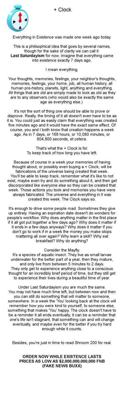 + Clock - Everything in Existence was made one week ago today. This is a philosophical idea that goes by several names, though for the sake of clarity we can call it Last Saturdayism for now. Imagine that everything came into existence exactly 7 days ago. I mean everything. Your thoughts, memories, feelings, your neighbor's thoughts, memories, feelings, your home, job, all human history, all human pre-history, planets, light, anything and everything. All things that are old are simply made to look as old as they are to any observers (who would also be exactly the same age as everything else.) It's not the sort of thing one should be able to prove or disprove. Really, the timing of it all doesn't even have to be as it is. You could just as easily claim that everything was created five minutes ago and it would have the exact same effect. Of course, you and I both know that creation happens a week ago. As in 7 days, or 168 hours, or 10,080 minutes, or 604,800 seconds, et cetera. That's what the + Clock is for. To keep track of how long you have left. Because of course in a week your memories of having thought about, or possibly even buying a + Clock, will be fabrications of the universe being created that week. You'll be able to keep track, remember what it's like to not exist, maybe even try and do something about it, and then get discorporated like everyone else so they can be created that week. Those actions you took and memories you have were always fabricated. The universe and everything in it was created this week. The Clock says so. It's enough to drive some people mad. Sometimes they give up entirely. Having an expiration date doesn't do wonders for people's workflow. Why does anything matter in the first place if it all got put together a few days ago? Why does it matter if it ends in a few days anyways? Why does it matter if you don't go to work if in a week the money you make stops mattering all over again? Why learn a skill? Why eat breakfast? Why do anything? Consider the Mayfly. It's a species of aquatic insect. They live as small larvae underwater for the better part of a year, then they mature, and only live from between 5 minutes to 2 days. They only get to experience anything close to a conscious thought for an incredibly brief period of time, but they still get to experience their lives during a beautiful time of year. Under Last Saturdayism you are much the same. You may not have much time left, but between now and then you can still do something that will matter to someone, somewhere. In a week the 'You' looking back at the clock will remember how you were kind to yourself, to someone else, something that makes 'You' happy. The clock doesn't have to be a reminder it all ends eventually, it can be a reminder that one's life isn't stagnant, that something can and will change eventually, and maybe even for the better if you try hard enough while it counts. Besides, you're just in time to read Shroom 200 for real. ORDER NOW WHILE EXISTENCE LASTS PRICES AS LOW AS $2,000,000,000,000 FNB (FAKE NEWS BUXX)